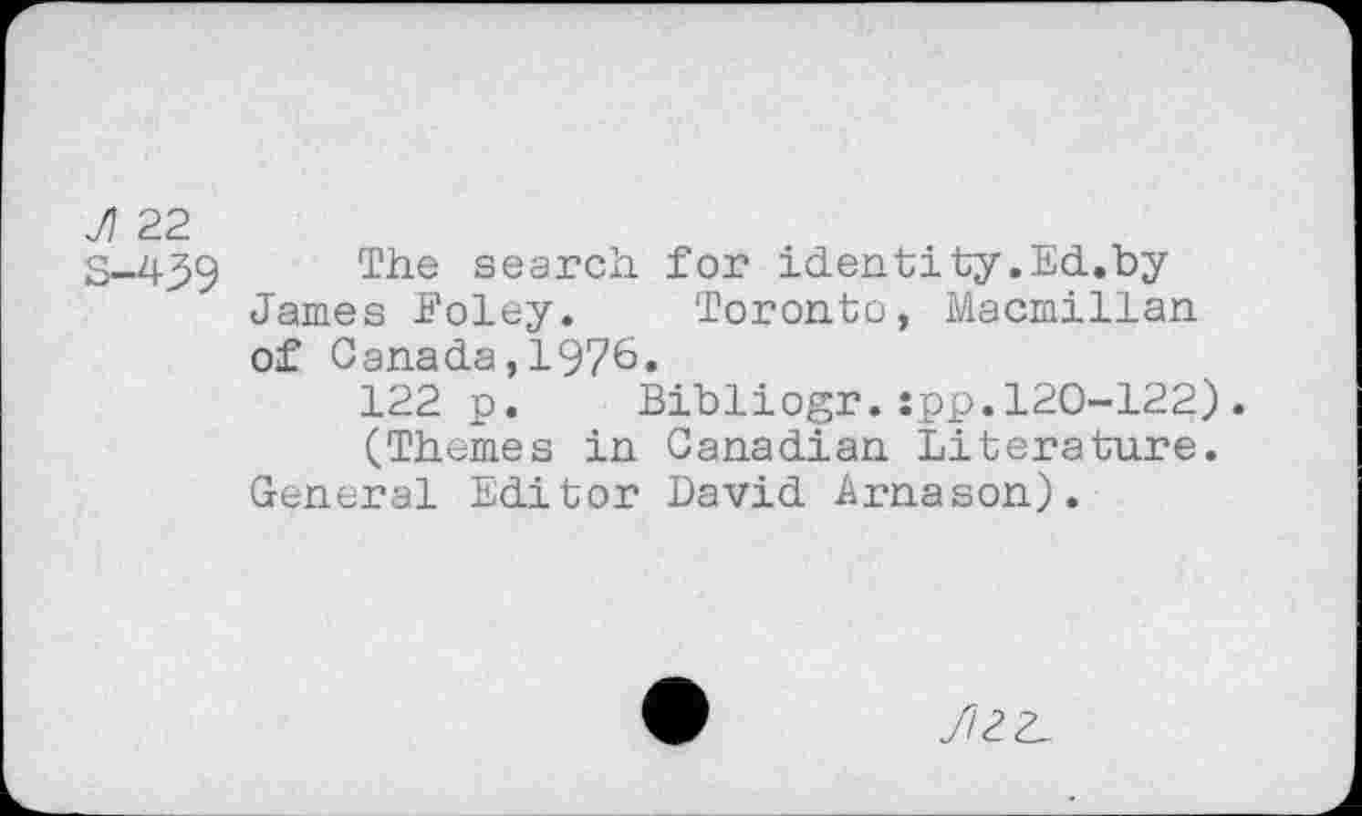 ﻿Л 22
S-4_59 The search for identity.Ed.by James Foley. Toronto, Macmillan of Canada,1976.
122 p. Bibliogr.:pp.120-122). (Themes in Canadian Literature.
General Editor David Arnason).
